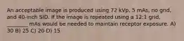 An acceptable image is produced using 72 kVp, 5 mAs, no grid, and 40-inch SID. If the image is repeated using a 12:1 grid, ________ mAs would be needed to maintain receptor exposure. A) 30 B) 25 C) 20 D) 15