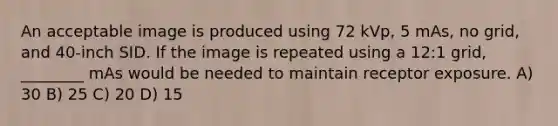 An acceptable image is produced using 72 kVp, 5 mAs, no grid, and 40-inch SID. If the image is repeated using a 12:1 grid, ________ mAs would be needed to maintain receptor exposure. A) 30 B) 25 C) 20 D) 15