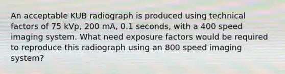 An acceptable KUB radiograph is produced using technical factors of 75 kVp, 200 mA, 0.1 seconds, with a 400 speed imaging system. What need exposure factors would be required to reproduce this radiograph using an 800 speed imaging system?