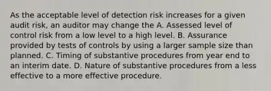 As the acceptable level of detection risk increases for a given audit risk, an auditor may change the A. Assessed level of control risk from a low level to a high level. B. Assurance provided by tests of controls by using a larger sample size than planned. C. Timing of substantive procedures from year end to an interim date. D. Nature of substantive procedures from a less effective to a more effective procedure.