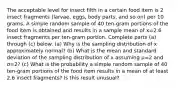 The acceptable level for insect filth in a certain food item is 2 insect fragments​ (larvae, eggs, body​ parts, and so​ on) per 10 grams. A simple random sample of 40 ​ten-gram portions of the food item is obtained and results in a sample mean of x=2.6 insect fragments per​ ten-gram portion. Complete parts​ (a) through​ (c) below. ​(a) Why is the sampling distribution of x approximately​ normal? ​(b) What is the mean and standard deviation of the sampling distribution of x assuming μ=2 and σ=2​? ​(c) What is the probability a simple random sample of 40 ​ten-gram portions of the food item results in a mean of at least 2.6 insect​ fragments? Is this result​ unusual?