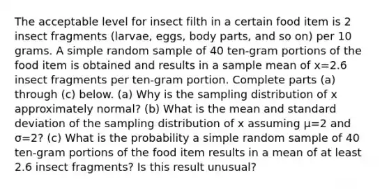 The acceptable level for insect filth in a certain food item is 2 insect fragments​ (larvae, eggs, body​ parts, and so​ on) per 10 grams. A simple random sample of 40 ​ten-gram portions of the food item is obtained and results in a sample mean of x=2.6 insect fragments per​ ten-gram portion. Complete parts​ (a) through​ (c) below. ​(a) Why is the sampling distribution of x approximately​ normal? ​(b) What is the mean and standard deviation of the sampling distribution of x assuming μ=2 and σ=2​? ​(c) What is the probability a simple random sample of 40 ​ten-gram portions of the food item results in a mean of at least 2.6 insect​ fragments? Is this result​ unusual?