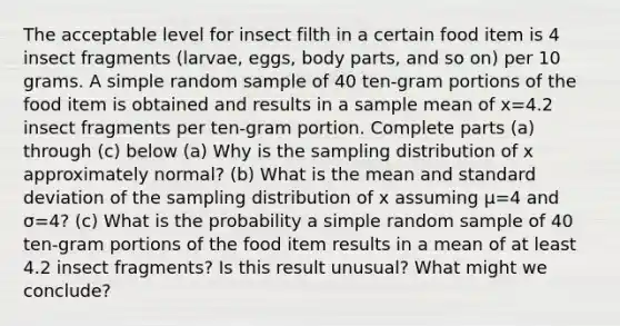 The acceptable level for insect filth in a certain food item is 4 insect fragments​ (larvae, eggs, body​ parts, and so​ on) per 10 grams. A simple random sample of 40 ​ten-gram portions of the food item is obtained and results in a sample mean of x=4.2 insect fragments per​ ten-gram portion. Complete parts​ (a) through​ (c) below (a) Why is the sampling distribution of x approximately​ normal? ​(b) What is the mean and standard deviation of the sampling distribution of x assuming μ=4 and σ=4​? ​(c) What is the probability a simple random sample of 40 ​ten-gram portions of the food item results in a mean of at least 4.2 insect​ fragments? Is this result​ unusual? What might we​ conclude?