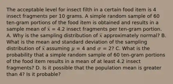 The acceptable level for insect filth in a certain food item is 4 insect fragments per 10 grams. A simple random sample of 60 ten-gram portions of the food item is obtained and results in a sample mean of 𝑥̅ = 4.2 insect fragments per ten-gram portion. A. Why is the sampling distribution of 𝑥̅ approximately normal? B. What is the mean and standard deviation of the sampling distribution of 𝑥̅ assuming 𝜇 = 4 and 𝜎 = 2? C. What is the probability that a simple random sample of 60 ten-gram portions of the food item results in a mean of at least 4.2 insect fragments? D. Is it possible that the population mean is greater than 4? Is it probable?