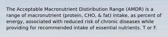 The Acceptable Macronutrient Distiribution Range (AMDR) is a range of macronutrient (protein, CHO, & fat) intake, as percent of energy, associated with reduced risk of chronic diseases while providing for recommended intake of essential nutrients. T or F.