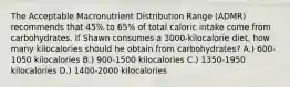 The Acceptable Macronutrient Distribution Range (ADMR) recommends that 45% to 65% of total caloric intake come from carbohydrates. If Shawn consumes a 3000-kilocalorie diet, how many kilocalories should he obtain from carbohydrates? A.) 600-1050 kilocalories B.) 900-1500 kilocalories C.) 1350-1950 kilocalories D.) 1400-2000 kilocalories