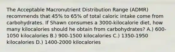 The Acceptable Macronutrient Distribution Range (ADMR) recommends that 45% to 65% of total caloric intake come from carbohydrates. If Shawn consumes a 3000-kilocalorie diet, how many kilocalories should he obtain from carbohydrates? A.) 600-1050 kilocalories B.) 900-1500 kilocalories C.) 1350-1950 kilocalories D.) 1400-2000 kilocalories