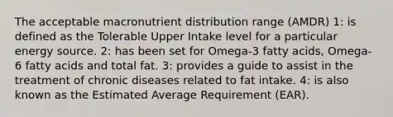 The acceptable macronutrient distribution range (AMDR) 1: is defined as the Tolerable Upper Intake level for a particular energy source. 2: has been set for Omega-3 fatty acids, Omega-6 fatty acids and total fat. 3: provides a guide to assist in the treatment of chronic diseases related to fat intake. 4: is also known as the Estimated Average Requirement (EAR).