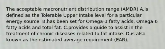 The acceptable macronutrient distribution range (AMDR) A.is defined as the Tolerable Upper Intake level for a particular energy source. B.has been set for Omega-3 fatty acids, Omega-6 fatty acids and total fat. C.provides a guide to assist in the treatment of chronic diseases related to fat intake. D.is also known as the estimated average requirement (EAR).