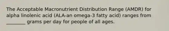 The Acceptable Macronutrient Distribution Range (AMDR) for alpha linolenic acid (ALA-an omega-3 fatty acid) ranges from ________ grams per day for people of all ages.