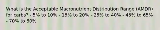 What is the Acceptable Macronutrient Distribution Range (AMDR) for carbs? - 5% to 10% - 15% to 20% - 25% to 40% - 45% to 65% - 70% to 80%