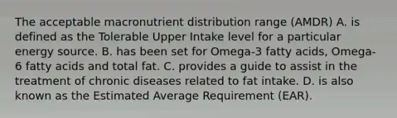 The acceptable macronutrient distribution range (AMDR) A. is defined as the Tolerable Upper Intake level for a particular energy source. B. has been set for Omega-3 fatty acids, Omega-6 fatty acids and total fat. C. provides a guide to assist in the treatment of chronic diseases related to fat intake. D. is also known as the Estimated Average Requirement (EAR).