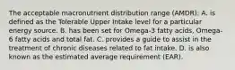 The acceptable macronutrient distribution range (AMDR): A. is defined as the Tolerable Upper Intake level for a particular energy source. B. has been set for Omega-3 fatty acids, Omega-6 fatty acids and total fat. C. provides a guide to assist in the treatment of chronic diseases related to fat intake. D. is also known as the estimated average requirement (EAR).