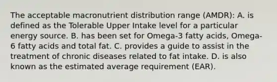 The acceptable macronutrient distribution range (AMDR): A. is defined as the Tolerable Upper Intake level for a particular energy source. B. has been set for Omega-3 fatty acids, Omega-6 fatty acids and total fat. C. provides a guide to assist in the treatment of chronic diseases related to fat intake. D. is also known as the estimated average requirement (EAR).