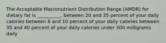 The Acceptable Macronutrient Distribution Range (AMDR) for dietary fat is __________. between 20 and 35 percent of your daily calories between 8 and 10 percent of your daily calories between 35 and 40 percent of your daily calories under 300 milligrams daily