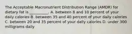 The Acceptable Macronutrient Distribution Range (AMDR) for dietary fat is __________. A. between 8 and 10 percent of your daily calories B. between 35 and 40 percent of your daily calories C. between 20 and 35 percent of your daily calories D. under 300 milligrams daily