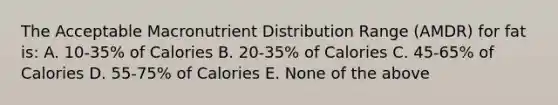 The Acceptable Macronutrient Distribution Range (AMDR) for fat is: A. 10-35% of Calories B. 20-35% of Calories C. 45-65% of Calories D. 55-75% of Calories E. None of the above