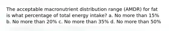 The acceptable macronutrient distribution range (AMDR) for fat is what percentage of total energy intake? a. No more than 15% b. No more than 20% c. No more than 35% d. No more than 50%