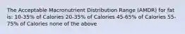 The Acceptable Macronutrient Distribution Range (AMDR) for fat is: 10-35% of Calories 20-35% of Calories 45-65% of Calories 55-75% of Calories none of the above