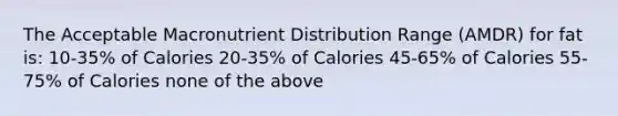 The Acceptable Macronutrient Distribution Range (AMDR) for fat is: 10-35% of Calories 20-35% of Calories 45-65% of Calories 55-75% of Calories none of the above