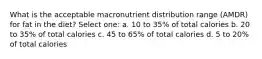 What is the acceptable macronutrient distribution range (AMDR) for fat in the diet? Select one: a. 10 to 35% of total calories b. 20 to 35% of total calories c. 45 to 65% of total calories d. 5 to 20% of total calories