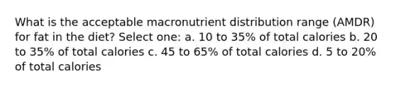 What is the acceptable macronutrient distribution range (AMDR) for fat in the diet? Select one: a. 10 to 35% of total calories b. 20 to 35% of total calories c. 45 to 65% of total calories d. 5 to 20% of total calories