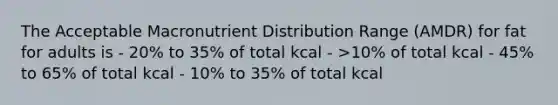 The Acceptable Macronutrient Distribution Range (AMDR) for fat for adults is - 20% to 35% of total kcal - >10% of total kcal - 45% to 65% of total kcal - 10% to 35% of total kcal