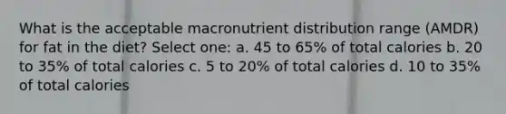 What is the acceptable macronutrient distribution range (AMDR) for fat in the diet? Select one: a. 45 to 65% of total calories b. 20 to 35% of total calories c. 5 to 20% of total calories d. 10 to 35% of total calories