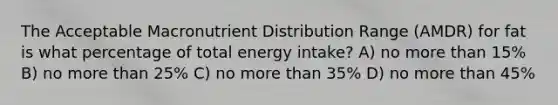 The Acceptable Macronutrient Distribution Range (AMDR) for fat is what percentage of total energy intake? A) no more than 15% B) no more than 25% C) no more than 35% D) no more than 45%