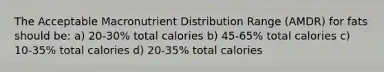 The Acceptable Macronutrient Distribution Range (AMDR) for fats should be: a) 20-30% total calories b) 45-65% total calories c) 10-35% total calories d) 20-35% total calories