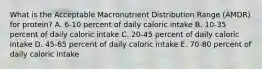 What is the Acceptable Macronutrient Distribution Range (AMDR) for protein? A. 6-10 percent of daily caloric intake B. 10-35 percent of daily caloric intake C. 20-45 percent of daily caloric intake D. 45-65 percent of daily caloric intake E. 70-80 percent of daily caloric intake