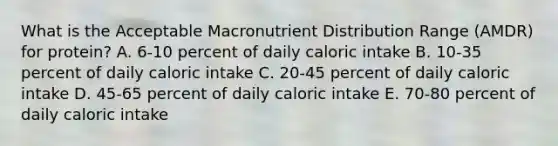 What is the Acceptable Macronutrient Distribution Range (AMDR) for protein? A. 6-10 percent of daily caloric intake B. 10-35 percent of daily caloric intake C. 20-45 percent of daily caloric intake D. 45-65 percent of daily caloric intake E. 70-80 percent of daily caloric intake