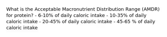 What is the Acceptable Macronutrient Distribution Range (AMDR) for protein? - 6-10% of daily caloric intake - 10-35% of daily caloric intake - 20-45% of daily caloric intake - 45-65 % of daily caloric intake