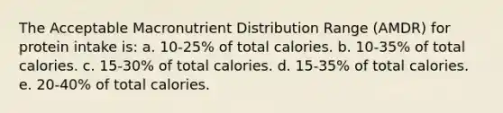 The Acceptable Macronutrient Distribution Range (AMDR) for protein intake is: a. 10-25% of total calories. b. 10-35% of total calories. c. 15-30% of total calories. d. 15-35% of total calories. e. 20-40% of total calories.