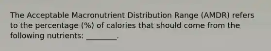 The Acceptable Macronutrient Distribution Range (AMDR) refers to the percentage (%) of calories that should come from the following nutrients: ________.