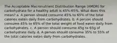 The Acceptable Macronutrient Distribution Range (AMDR) for carbohydrate for a healthy adult is 45%-65%. What does this mean? a. A person should consume 45% to 65% of the total calories eaten daily from carbohydrates. b. A person should consume 45% to 65% of the total weight of food eaten daily from carbohydrates. c. A person should consume 45g to 65g of carbohydrate daily. d. A person should consume 35% to 55% of the total calories eaten daily from carbohydrates.