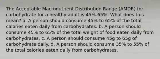 The Acceptable Macronutrient Distribution Range (AMDR) for carbohydrate for a healthy adult is 45%-65%. What does this mean? a. A person should consume 45% to 65% of the total calories eaten daily from carbohydrates. b. A person should consume 45% to 65% of the total weight of food eaten daily from carbohydrates. c. A person should consume 45g to 65g of carbohydrate daily. d. A person should consume 35% to 55% of the total calories eaten daily from carbohydrates.