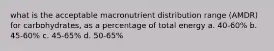 what is the acceptable macronutrient distribution range (AMDR) for carbohydrates, as a percentage of total energy a. 40-60% b. 45-60% c. 45-65% d. 50-65%