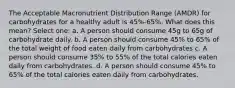 The Acceptable Macronutrient Distribution Range (AMDR) for carbohydrates for a healthy adult is 45%-65%. What does this mean? Select one: a. A person should consume 45g to 65g of carbohydrate daily. b. A person should consume 45% to 65% of the total weight of food eaten daily from carbohydrates c. A person should consume 35% to 55% of the total calories eaten daily from carbohydrates. d. A person should consume 45% to 65% of the total calories eaten daily from carbohydrates.