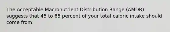 The Acceptable Macronutrient Distribution Range (AMDR) suggests that 45 to 65 percent of your total caloric intake should come from: