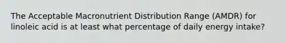 The Acceptable Macronutrient Distribution Range (AMDR) for linoleic acid is at least what percentage of daily energy intake?