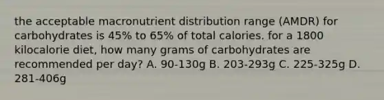 the acceptable macronutrient distribution range (AMDR) for carbohydrates is 45% to 65% of total calories. for a 1800 kilocalorie diet, how many grams of carbohydrates are recommended per day? A. 90-130g B. 203-293g C. 225-325g D. 281-406g