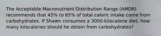 The Acceptable Macronutrient Distribution Range (AMDR) recommends that 45% to 65% of total caloric intake come from carbohydrates. If Shawn consumes a 3000-kilocalorie diet, how many kilocalories should he obtain from carbohydrates?