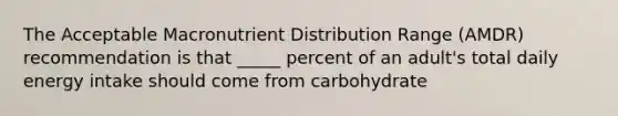 The Acceptable Macronutrient Distribution Range (AMDR) recommendation is that _____ percent of an adult's total daily energy intake should come from carbohydrate