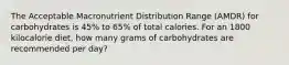 The Acceptable Macronutrient Distribution Range (AMDR) for carbohydrates is 45% to 65% of total calories. For an 1800 kilocalorie diet, how many grams of carbohydrates are recommended per day?