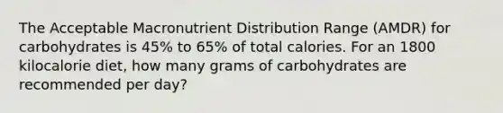 The Acceptable Macronutrient Distribution Range (AMDR) for carbohydrates is 45% to 65% of total calories. For an 1800 kilocalorie diet, how many grams of carbohydrates are recommended per day?