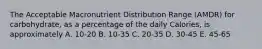 The Acceptable Macronutrient Distribution Range (AMDR) for carbohydrate, as a percentage of the daily Calories, is approximately A. 10-20 B. 10-35 C. 20-35 D. 30-45 E. 45-65