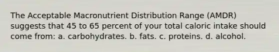 The Acceptable Macronutrient Distribution Range (AMDR) suggests that 45 to 65 percent of your total caloric intake should come from: a. carbohydrates. b. fats. c. proteins. d. alcohol.