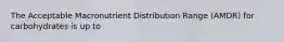 The Acceptable Macronutrient Distribution Range (AMDR) for carbohydrates is up to