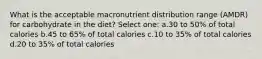 What is the acceptable macronutrient distribution range (AMDR) for carbohydrate in the diet? Select one: a.30 to 50% of total calories b.45 to 65% of total calories c.10 to 35% of total calories d.20 to 35% of total calories